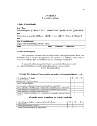 19

APÊNDICE 1
Questionário aplicado

1. Dados de identificação
Setor / Dpto:
Tempo de empresa: ( ) Menos 01 ano ( ) De 01 a 04 anos ( ) De 05 a 09 anos ( ) Mais de 10
anos
Tempo no cargo atual: ( ) Até 01 ano ( ) De 02 a 04 anos ( ) De 05 a 09 anos ( ) Mais de 10
anos
Nível de instrução atual:
Cargo horária de trabalho (exceto hora extra):
Idade:

Sexo:

( ) Feminino

( ) Masculino

Formulário de Pesquisa
Este questionário tem a finalidade de levantar dados sobre alguns aspectos do seu local
de trabalho com o objetivo de aperfeiçoar seus recursos e o ambiente, assim como as
condições de trabalho. Para isso contamos com sua colaboração e sinceridade.
É importante salientar que as informações aqui contidas são sigilosas e você
não precisa se identificar. Assinale e responda de acordo com sua opinião:
 Bom  Regular  Ruim

INSTRUÇÕES: Faça um X no quadrinho que melhor indica sua opinião sobre cada


1. Condições de Trabalho:
Jornada de trabalho?
Ambiente físico seguro e saudável?
Quanto a carga de trabalho?





Os recursos e as condições dos equipamentos utilizados são adequados?
O local de trabalho é satisfatório para a realização de seu trabalho quanto a Iluminação?
O local de trabalho é satisfatório para a realização de seu trabalho quanto ao espaço?
O local de trabalho é satisfatório quanto a ventilação?
O local de trabalho é satisfatório para a realização de seu trabalho quanto a higiene e
limpeza?

afirmação, sempre baseando na sua própria experiência.
2. Compensação justa e adequada(salário e benefícios):
Esta satisfeito?
Existe equidade interna e externa?
Quanto a partilha nos ganhos de produtividade?







 