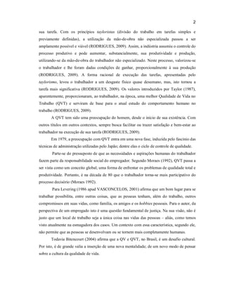 2
sua tarefa. Com os princípios tayloristas (divisão do trabalho em tarefas simples e
previamente definidas), a utilização da mão-de-obra não especializada passou a ser
amplamente possível e viável (RODRIGUES, 2009). Assim, a indústria assumiu o controle do
processo produtivo e pode aumentar, substancialmente, sua produtividade e produção,
utilizando-se da mão-de-obra do trabalhador não especializado. Neste processo, valorizou-se
o trabalhador e lhe foram dadas condições de ganhar, proporcionalmente à sua produção
(RODRIGUES, 2009). A forma racional de execução das tarefas, apresentadas pelo
taylorismo, levou o trabalhador a um desgaste físico quase desumano, mas, isto tornou a
tarefa mais significativa (RODRIGUES, 2009). Os valores introduzidos por Taylor (1987),
aparentemente, proporcionaram, ao trabalhador, na época, uma melhor Qualidade de Vida no
Trabalho (QVT) e serviram de base para o atual estudo do comportamento humano no
trabalho (RODRIGUES, 2009).
A QVT tem sido uma preocupação do homem, desde o início de sua existência. Com
outros títulos em outros contextos, sempre busca facilitar ou trazer satisfação e bem-estar ao
trabalhador na execução de sua tarefa (RODRIGUES, 2009).
Em 1979, a preocupação com QVT entra em uma nova fase, induzida pelo fascínio das
técnicas de administração utilizadas pelo Japão; dentre elas o ciclo de controle de qualidade.
Parte-se do pressuposto de que as necessidades e aspirações humanas do trabalhador
fazem parte da responsabilidade social do empregador. Segundo Moraes (1992), QVT passa a
ser vista como um conceito global; uma forma de enfrentar os problemas de qualidade total e
produtividade. Portanto, é na década de 80 que o trabalhador torna-se mais participativo do
processo decisório (Moraes 1992).
Para Levering (1986 apud VASCONCELOS, 2001) afirma que um bom lugar para se
trabalhar possibilita, entre outras coisas, que as pessoas tenham, além do trabalho, outros
compromissos em suas vidas, como família, os amigos e os hobbies pessoais. Para o autor, da
perspectiva de um empregado isto é uma questão fundamental de justiça. Na sua visão, não é
justo que um local de trabalho seja a única coisa nas vidas das pessoas – aliás, como temos
visto atualmente na esmagadora dos casos. Um contexto com essa característica, segundo ele,
não permite que as pessoas se desenvolvam ou se tornem mais completamente humanas.
Todavia Bitencourt (2004) afirma que a QV e QVT, no Brasil, é um desafio cultural.
Por isto, é de grande valia a inserção de uma nova mentalidade; de um novo modo de pensar
sobre a cultura da qualidade de vida.

 
