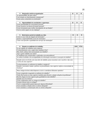 20
3. Integração social na organização:
As oportunidades são para todos?
Com relação ao relacionamento interpessoal?
Existe senso comunitário na instituição?







4. Oportunidade de crescimento e segurança:
Existe possibilidade de crescimento pessoal?
Existe incentivo ao desenvolvimento pessoal?
Existe treinamento para melhor desempenho de sua função?
Você se sente seguro no seu emprego?







5. Relevância social do trabalho na vida:
Como é a sua visão da imagem da Instituição?
Quanto a responsabilidade social da instituição?
Como você percebe a qualidade dos serviços da instituição?







6. Quanto ao ambiente de trabalho:
Eu me orgulho de trabalhar nesta empresa?
O relacionamento com a supervisão imediata é boa?
Meu chefe conhece bem tecnicamente seu trabalho?
Aqui a gente trabalha sem medo?
As mudanças são comunicadas e explicadas com antecedência?
As ordens recebidas vêm acompanhadas da informação necessária à execução do trabalho?
Quando estou envolvido com uma série de trabalho, posso encontrar com o auxílio e não com
a crítica do meu superior?
O relacionamento no ambiente de trabalho é amigável?
Quando é necessário mudar a política ou procedimento, meu superior explica a necessidade da
mudança?
Meus colegas da área estão dispostos a ouvir e considerar diferentes opiniões?
Existe competição exagerada no ambiente de trabalho?
Tenho fácil acesso ao meu superior imediato para discutir e propor soluções de problemas?
Recebo elogios de meu superior pela qualidade do meu trabalho?
Quando erro levo bronca?
Existe colaboração entre os colegas de trabalho?
Existem fofocas entre os colegas?
Você é compreendido quanto passa por alguma dificuldade?
Você considera a relação entre os setores adequada?
Você considera a comunicação entre os setores adequada?

SIM

NÃO

 