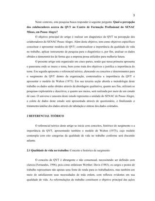 3
Neste contexto, esta pesquisa busca responder à seguinte pergunta: Qual a percepção
dos colaboradores acerca da QVT no Centro de Formação Profissional do SENAC
Minas, em Pouso Alegre?
O objetivo principal do artigo é realizar um diagnóstico de QVT na percepção dos
colaboradores do SENAC Pouso Alegre. Além deste objetivo, tem como objetivos específicos
conceituar e apresentar modelos de QVT; contextualizar a importância da qualidade de vida
no trabalho, aplicar instrumento de pesquisa para o diagnóstico e, por fim, analisar os dados
obtidos e demonstrá-los de forma que a empresa possa utilizálos para melhoria futura.
O presente artigo está organizado em cinco partes, sendo que nessa primeira apresenta
o panorama onde se insere o tema, bem como trata dos objetivos e justifica a importância do
tema. Em seguida apresenta o referencial teórico, elencando os conceitos e determinantes para
o surgimento da QVT dentro da organização, contextualiza a importância da QVT e
apresentar o modelo de Walton (1973). Em sua terceira seção aborda a metodologia deste
trabalho os dados serão obtidos através da abordagem qualitativa, quanto aos fins, utilizará as
pesquisas exploratória e descritiva, e quanto aos meios, será realizada por meio de um estudo
de caso. O universo e amostra deste estudo representa a unidade do SENAC de Pouso Alegre,
a coleta de dados deste estudo será apresentada através de questionário, e finalizando o
tratamento/análise dos dados através de tabulação e síntese dos dados coletados.

2 REFERENCIAL TEÓRICO

O referencial teórico deste artigo se inicia com conceitos, histórico de surgimento e a
importância da QVT, apresentando também o modelo de Walton (1973), cujo modelo
contempla com oito categorias da qualidade de vida no trabalho conforme será discutido
adiante.

2.1 Qualidade de vida no trabalho: Conceito e histórico de surgimento
O conceito de QVT é abrangente e não consensual, necessitando ser definido com
clareza (Fernandes, 1996), pois como enfatizam Werther; Davis (1983), os cargos e postos de
trabalho representam não apenas uma fonte de renda para os trabalhadores, mas também um
meio de satisfazerem suas necessidades de toda ordem, com reflexos evidentes em sua
qualidade de vida. As reformulações do trabalho constituem o objetivo principal das ações

 