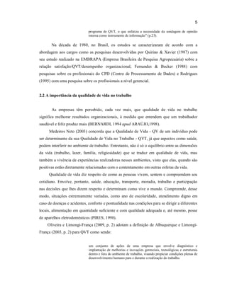5
programa de QVT, o que enfatiza a necessidade da sondagem de opinião
interna como instrumento de informação” (p.23).

Na década de 1980, no Brasil, os estudos se caracterizaram de acordo com a
abordagem aos cargos como as pesquisas desenvolvidas por Quirino & Xavier (1987) com
seu estudo realizado na EMBRAPA (Empresa Brasileira de Pesquisa Agropecuária) sobre a
relação satisfação/QVT/desempenho organizacional, Fernandes & Becker (1988) com
pesquisas sobre os profissionais do CPD (Centro de Processamento de Dados) e Rodrigues
(1995) com uma pesquisa sobre os profissionais a nível gerencial.

2.2 A importância da qualidade de vida no trabalho

As empresas têm percebido, cada vez mais, que qualidade de vida no trabalho
significa melhorar resultados organizacionais, à medida que entendem que um trabalhador
saudável e feliz produz mais (BERNARDI, 1994 apud ARAÚJO,1998).
Medeiros Neto (2003) concorda que a Qualidade de Vida - QV de um indivíduo pode
ser determinante da sua Qualidade de Vida no Trabalho - QVT, já que aspectos como saúde,
podem interferir no ambiente de trabalho. Entretanto, não é só o equilíbrio entre as dimensões
da vida (trabalho, lazer, família, religiosidade) que se traduz em qualidade de vida, mas
também a vivência de experiências realizadoras nesses ambientes, visto que elas, quando são
positivas estão diretamente relacionadas com o contentamento em outras esferas da vida.
Qualidade de vida diz respeito de como as pessoas vivem, sentem e compreendem seu
cotidiano. Envolve, portanto, saúde, educação, transporte, moradia, trabalho e participação
nas decisões que lhes dizem respeito e determinam como vive o mundo. Compreende, desse
modo, situações extremamente variadas, como ano de escolaridade, atendimento digno em
caso de doenças e acidentes, conforto e pontualidade nas condições para se dirigir a diferentes
locais, alimentação em quantidade suficiente e com qualidade adequada e, até mesmo, posse
de aparelhos eletrodomésticos (PIRES, 1998).
Oliveira e Limongi-França (2009, p. 2) adotam a definição de Albuquerque e LimongiFrança (2003, p. 2) para QVT como sendo:
um conjunto de ações de uma empresa que envolve diagnóstico e
implantação de melhorias e inovações gerenciais, tecnológicas e estruturais
dentro e fora do ambiente de trabalho, visando propiciar condições plenas de
desenvolvimento humano para e durante a realização do trabalho.

 