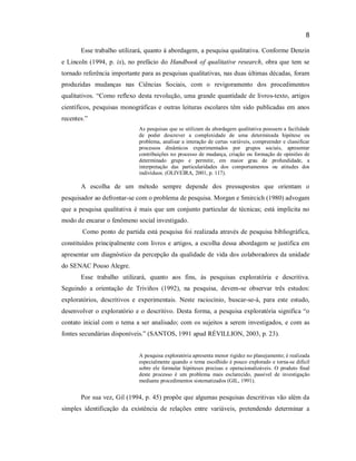 8
Esse trabalho utilizará, quanto à abordagem, a pesquisa qualitativa. Conforme Denzin
e Lincoln (1994, p. ix), no prefácio do Handbook of qualitative research, obra que tem se
tornado referência importante para as pesquisas qualitativas, nas duas últimas décadas, foram
produzidas mudanças nas Ciências Sociais, com o revigoramento dos procedimentos
qualitativos. “Como reflexo desta revolução, uma grande quantidade de livros-texto, artigos
científicos, pesquisas monográficas e outras leituras escolares têm sido publicadas em anos
recentes.”
As pesquisas que se utilizam da abordagem qualitativa possuem a facilidade
de poder descrever a complexidade de uma determinada hipótese ou
problema, analisar a interação de certas variáveis, compreender e classificar
processos dinâmicos experimentados por grupos sociais, apresentar
contribuições no processo de mudança, criação ou formação de opiniões de
determinado grupo e permitir, em maior grau de profundidade, a
interpretação das particularidades dos comportamentos ou atitudes dos
indivíduos. (OLIVEIRA, 2001, p. 117).

A escolha de um método sempre depende dos pressupostos que orientam o
pesquisador ao defrontar-se com o problema de pesquisa. Morgan e Smircich (1980) advogam
que a pesquisa qualitativa é mais que um conjunto particular de técnicas; está implícita no
modo de encarar o fenômeno social investigado.
Como ponto de partida está pesquisa foi realizada através de pesquisa bibliográfica,
constituídos principalmente com livros e artigos, a escolha dessa abordagem se justifica em
apresentar um diagnóstico da percepção da qualidade de vida dos colaboradores da unidade
do SENAC Pouso Alegre.
Esse trabalho utilizará, quanto aos fins, às pesquisas exploratória e descritiva.
Seguindo a orientação de Triviños (1992), na pesquisa, devem-se observar três estudos:
exploratórios, descritivos e experimentais. Neste raciocínio, buscar-se-á, para este estudo,
desenvolver o exploratório e o descritivo. Desta forma, a pesquisa exploratória significa “o
contato inicial com o tema a ser analisado; com os sujeitos a serem investigados, e com as
fontes secundárias disponíveis.” (SANTOS, 1991 apud RÉVILLION, 2003, p. 23).
A pesquisa exploratória apresenta menor rigidez no planejamento; é realizada
especialmente quando o tema escolhido é pouco explorado e torna-se difícil
sobre ele formular hipóteses precisas e operacionalizáveis. O produto final
deste processo é um problema mais esclarecido, passível de investigação
mediante procedimentos sistematizados (GIL, 1991).

Por sua vez, Gil (1994, p. 45) propõe que algumas pesquisas descritivas vão além da
simples identificação da existência de relações entre variáveis, pretendendo determinar a

 