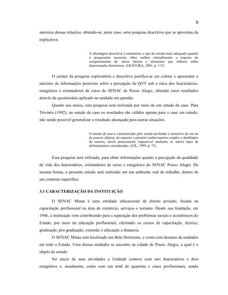 9
natureza dessas relações; obtendo-se, neste caso, uma pesquisa descritiva que se aproxima da
explicativa.
A abordagem descritiva é certamente o tipo de estudo mais adequado quando
o pesquisador necessita obter melhor entendimento a respeito do
comportamento de vários fatores e elementos que influem sobre
determinados fenômenos. (OLIVEIRA, 2001, p. 115).

O caráter da pesquisa exploratória e descritiva justifica-se em coletar e apresentar o
máximo de informações possíveis sobre a percepção da QVT sob a ótica dos funcionários,
estagiários e orientadores de curso do SENAC de Pouso Alegre, obtendo esses resultados
através de questionário aplicado na unidade em questão.
Quanto aos meios, esta pesquisa será realizada por meio de um estudo de caso. Para
Trivinõs (1992), no estudo de caso os resultados são válidos apenas para o caso em estudo,
não sendo possível generalizar o resultado alcançado para outras situações.
O estudo de caso é caracterizado pelo estudo profundo e exaustivo de um ou
de poucos objetos, de maneira a permitir conhecimentos amplos e detalhados
do mesmo, tarefa praticamente impossível mediante os outros tipos de
delineamentos considerados. (GIL, 1999, p. 73).

Essa pesquisa será utilizada, para obter informações quanto a percepção da qualidade
de vida dos funcionários, orientadores de curso e estagiários do SENAC Pouso Alegre. Da
mesma forma, o presente estudo será realizado em um ambiente real de trabalho, dentro de
um contexto específico.
3.1 CARACTERIZAÇÃO DA INSTITUIÇÃO
O SENAC Minas é uma entidade educacional de direito privado, focada na
capacitação profissional na área de comércio, serviços e turismo. Desde sua fundação, em
1946, a instituição vem contribuindo para a superação dos problemas sociais e econômicos do
Estado, por meio da educação profissional, ofertando os cursos de capacitação, técnico,
graduação, pós-graduação, extensão e educação a distancia.
O SENAC Minas está localizado em Belo Horizonte, e conta com dezenas de unidades
em todo o Estado. Uma dessas unidades se encontra na cidade de Pouso Alegre, a qual é o
objeto de estudo.
No inicio de suas atividades a Unidade contava com seis funcionários e dois
estagiários e, atualmente, conta com um total de quarenta e cinco profissionais, sendo

 