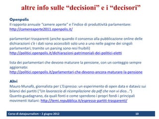 altre info sulle “decisioni” e i “decisori”
 Openpolis
 Il rapporto annuale “camere aperte” e l'indice di produttività parlamentare:
 http://camereaperte2011.openpolis.it/

 parlamentari trasparenti (anche quando il consenso alla pubblicazione online delle
 dichiarazioni c’è i dati sono accessibili solo uno a uno nelle pagine dei singoli
 parlamentari; tramite un parsing sono resi fruibili)
 http://politici.openpolis.it/dichiarazioni-patrimoniali-dei-politici-eletti

 lista dei parlamentari che devono maturare la pensione, con un conteggio sempre
 aggiornato:
 http://politici.openpolis.it/parlamentari-che-devono-ancora-maturare-la-pensione

 Altri
 Mauro Munafò, giornalista per L'Espresso: un esperimento di open data e dataviz sui
 bilanci dei partiti (“Un lavoraccio di ricompilazione da pdf che non vi dico...”)
 Quanto guadagnano, da quali fonti e come spendono i propri fondi i principali
 movimenti italiani: http://temi.repubblica.it/espresso-partiti-trasparenti/


Corso di datajournalism – 2 giugno 2012                                         10
 