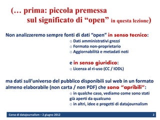 (… prima: piccola premessa
      sul significato di “open” in questa lezione)
Non analizzeremo sempre fonti di dati “open” in senso tecnico:
                                           o Dati amministrativi grezzi
                                           o Formato non-proprietario
                                           o Aggiornabilità e metadati noti

                                           e in senso giuridico:
                                           o Licenza al ri-uso (CC / IODL)

ma dati sull’universo del pubblico disponibili sul web in un formato
almeno elaborabile (non carta / non PDF) che sono “apribili”:
                                           o in qualche caso, vediamo come sono stati
                                           già aperti da qualcuno
                                           o in altri, idee e progetti di datajournalism

 Corso di datajournalism – 2 giugno 2012                                                   2
 