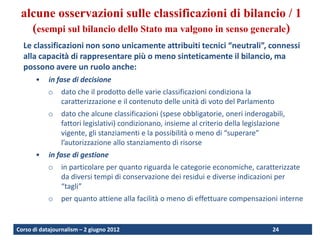 alcune osservazioni sulle classificazioni di bilancio / 1
   (esempi sul bilancio dello Stato ma valgono in senso generale)
  Le classificazioni non sono unicamente attribuiti tecnici “neutrali”, connessi
  alla capacità di rappresentare più o meno sinteticamente il bilancio, ma
  possono avere un ruolo anche:
       •    in fase di decisione
            o   dato che il prodotto delle varie classificazioni condiziona la
                caratterizzazione e il contenuto delle unità di voto del Parlamento
            o   dato che alcune classificazioni (spese obbligatorie, oneri inderogabili,
                fattori legislativi) condizionano, insieme al criterio della legislazione
                vigente, gli stanziamenti e la possibilità o meno di “superare”
                l’autorizzazione allo stanziamento di risorse
       •    in fase di gestione
            o   in particolare per quanto riguarda le categorie economiche, caratterizzate
                da diversi tempi di conservazione dei residui e diverse indicazioni per
                “tagli”
            o   per quanto attiene alla facilità o meno di effettuare compensazioni interne


Corso di datajournalism – 2 giugno 2012                                             24
 