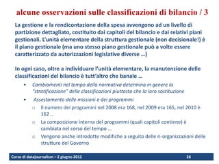 alcune osservazioni sulle classificazioni di bilancio / 3
  La gestione e la rendicontazione della spesa avvengono ad un livello di
  partizione dettagliato, costituito dai capitoli del bilancio e dai relativi piani
  gestionali. L’unità elementare della struttura gestionale (non decisionale!) è
  il piano gestionale (ma uno stesso piano gestionale può a volte essere
  caratterizzato da autorizzazioni legislative diverse …)

  In ogni caso, oltre a individuare l’unità elementare, la manutenzione delle
  classificazioni del bilancio è tutt’altro che banale …
      •    Cambiamenti nel tempo della normativa determina in genere la
           “stratificazione” delle classificazioni piuttosto che la loro sostituzione
      •    Assestamento delle missioni e dei programmi
           o Il numero dei programmi nel 2008 era 168, nel 2009 era 165, nel 2010 è
              162 ..
           o La composizione interna del programmi (quali capitoli contiene) è
              cambiata nel corso del tempo …
           o Vengono anche introdotte modifiche a seguito delle ri-organizzazioni delle
              strutture del Governo

Corso di datajournalism – 2 giugno 2012                                                 26
 