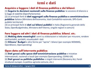 temi e dati
Acquisire e leggere i dati di finanza pubblica e dei bilanci:
[1] Seguire le decisioni nazionali sulla finanza pubblica: la sessione di bilancio o
la legge di stabilità (OpenParlamento)
[2] Le principali fonti di dati aggregati sulla finanza pubblica e amministrazione
pubblica italiana (Ministero dell’economia, Istat-Contabilità nazionale, DPS-Conti
pubblici territoriali)
[3] Le principali fonti di dati sui bilanci pubblici in Italia (Ragioneria generale dello
Stato, OpenBudgetIndex, Ministero dell’Interno, singole regioni e comuni)

Fare leggere ad altri i dati di finanza pubblica, bilanci, etc.:
[4] Making data meaningful: cenni su elaborazioni e indicatori per misurare, rendere
confrontabili, parlabili, visualizzabili i dati
[5] Citizens’ Budget e altre forme per “aprire” i bilanci (per esempio WDMMG,
OpenBilanci, Openspending)

Open data sull’intervento pubblico:
[5] Dati grezzi sulla spesa dell’amministrazione pubblica e iniziative
internazionali, nazionali e locali (per esempio Openspending, COINS-UK)
[6] Dati grezzi su politiche pubbliche e singoli interventi (Recovery Act, Fondi
strutturali europei, la politica agricola comune, etc.)
Corso di datajournalism – 2 giugno 2012                                                     3
 