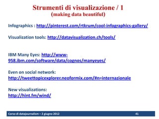 Visualization techniques
                  Strumenti di visualizazione / 1
                                (making data beautiful)
Infographics : http://pinterest.com/rtkrum/cool-infographics-gallery/

Visualization tools: http://datavisualization.ch/tools/


IBM Many Eyes: http://www-
958.ibm.com/software/data/cognos/manyeyes/

Even on social network:
http://tweettopicexplorer.neoformix.com/#n=internazionale

New visualizations:
http://hint.fm/wind/


Corso di datajournalism – 2 giugno 2012                       41
 
