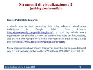 Visualization techniques
                  Strumenti di visualizazione / 2
                                (making data beautiful)


   Google Public Data Explorer:

   a simple way to start presenting data using advanced visualization
   techniques        is      Google        Public        Data        Explorer
   (http://www.google.com/publicdata/home), a tool by which every
   organization can show his data on the Web so that users can find, explore,
   and share it with Google for a formal insertion of his data in the Dataset
   Directory http://www.google.com/publicdata/directory

   Many organizations have chosen this way of publishing (often as additional
   way to their website), between them WorldBank, IMF, OECD, Eurostat etc.




Corso di datajournalism – 2 giugno 2012                               42
 