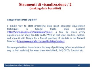 Visualization techniques
                  Strumenti di visualizazione / 2
                                (making data beautiful)


   Google Public Data Explorer:

   a simple way to start presenting data using advanced visualization
   techniques        is      Google        Public        Data        Explorer
   (http://www.google.com/publicdata/home), a tool by which every
   organization can show his data on the Web so that users can find, explore,
   and share it with Google for a formal insertion of his data in the Dataset
   Directory http://www.google.com/publicdata/directory

   Many organizations have chosen this way of publishing (often as additional
   way to their website), between them WorldBank, IMF, OECD, Eurostat etc.




Corso di datajournalism – 2 giugno 2012                               43
 