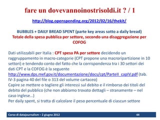 fare un dovevannoinostrisoldi.it ? / 1
                  http://blog.openspending.org/2012/02/16/thekit/

     BUBBLES + DAILY BREAD SPENT (parte key areas sotto a daily bread)
   Totale della spesa pubblica per settore, secondo una disaggregazione per
                                     COFOG

Dati utilizzabili per Italia : CPT spesa PA per settore decidendo un
raggruppamento in macro-categorie (CPT propone una macroripartizione in 10
settori) e tendendo conto del fatto che la corrispondenza tra i 30 settori dei
dati CPT e la COFOG è la seguente
http://www.dps.mef.gov.it/documentazione/docs/cpt/ParteII_capIV.pdf (tab.
IV-3 pagina 40 del file o 313 del volume cartaceo)
Capire se mettere o togliere gli interessi sul debito e il rimborso dei titoli del
debito del pubblico (che non abbiamo trovato dettagli – stranamente – nel
caso inglese…)
Per daily spent, si tratta di calcolare il peso percentuale di ciascun settore


Corso di datajournalism – 2 giugno 2012                                   44
 