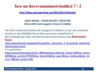fare un dovevannoinostrisoldi.it ? / 2
                  http://blog.openspending.org/2012/02/16/thekit/


                        DAILY BREAD – YOUR SALARY / YOUR TAX
                        Stima delle tasse pagate in base al reddito

Per fare il calcolo del prelievo per categoria di reddito è un po’ più complesso
(anche sul sito WDMMG hanno fatto assunzioni semplificatrici).
Dati utilizzabili per Italia: sito del Ministero delle finanze sulle dichiarazioni
fiscali:
http://www.finanze.it/export/finanze/Per_conoscere_il_fisco/studi_statistiche
/dichiarazioni.html
E in particolare
http://www.finanze.gov.it/stat_dbNew/report.php?req_classe=02&req_anno=
2009&req_contrib=PFTOT&req_tema=03&req_pag=3&req_media=si&req_tre
e=ia_30&req_screen=100


Corso di datajournalism – 2 giugno 2012                                   45
 