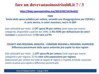 fare un dovevannoinostrisoldi.it ? / 3
               http://blog.openspending.org/2012/02/16/thekit/
                                          TIME
Totale della spesa pubblica per settore, secondo una disaggregazione per COFOG e
                  in serie storica, in valori monetari, reali e % GDP

Dati utilizzabili per Italia: 1) CPT spesa PA per settore (vedi sopra per macro-
categorie), disponibile a partire dal 1996; 2) file ISTAT per deflazionare da valori
monetari a costanti/reali; 3) file Istat sul PIL


 COUNTY AND REGIONAL ANALYSIS - COMPARE REGIONS e REGIONAL OVERVIEW
    Differenza percentuale della spesa settoriale pro-capite tra due regioni.

Dati utilizzabili per Italia: 1) CPT spesa PA per settore (vedi sopra per macro-
categorie) e per regione; 2) file Istat sulla popolazione per regione.
Elaborazioni per settore tra tutte le coppie di regioni e rispetto al totale nazionale
(valori assoluti pro-capite e differenze percentuali).

           Corso di datajournalism – 2 giugno 2012
                                                                                         46
 