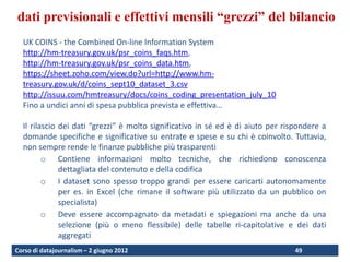 Raw data and aggregate reporting standards: both are needed
  dati previsionali e effettivi mensili “grezzi” del bilancio
    UK COINS - the Combined On-line Information System
    http://hm-treasury.gov.uk/psr_coins_faqs.htm,
    http://hm-treasury.gov.uk/psr_coins_data.htm,
    https://sheet.zoho.com/view.do?url=http://www.hm-
    treasury.gov.uk/d/coins_sept10_dataset_3.csv
    http://issuu.com/hmtreasury/docs/coins_coding_presentation_july_10
    Fino a undici anni di spesa pubblica prevista e effettiva…

    Il rilascio dei dati “grezzi” è molto significativo in sé ed è di aiuto per rispondere a
    domande specifiche e significative su entrate e spese e su chi è coinvolto. Tuttavia,
    non sempre rende le finanze pubbliche più trasparenti
           o Contiene informazioni molto tecniche, che richiedono conoscenza
                dettagliata del contenuto e della codifica
           o I dataset sono spesso troppo grandi per essere caricarti autonomamente
                per es. in Excel (che rimane il software più utilizzato da un pubblico on
                specialista)
           o Deve essere accompagnato da metadati e spiegazioni ma anche da una
                selezione (più o meno flessibile) delle tabelle ri-capitolative e dei dati
                aggregati
  Corso di datajournalism – 2 giugno 2012                                          49
 