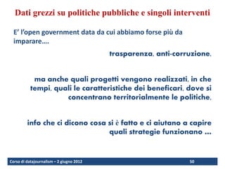 Dati grezzi su politiche pubbliche e singoli interventi

  E’ l’open government data da cui abbiamo forse più da
  imparare….
                                          trasparenza, anti-corruzione,


            ma anche quali progetti vengono realizzati, in che
           tempi, quali le caratteristiche dei beneficari, dove si
                     concentrano territorialmente le politiche,


         info che ci dicono cosa si è fatto e ci aiutano a capire
                                 quali strategie funzionano …


Corso di datajournalism – 2 giugno 2012                         50
 