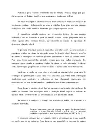 Parte-se de que o desenho é considerado uma das primeiras obras da criança, pela qual
ela se expressa em distintas situações, seus pensamentos, sentimentos e idéias.
Na busca de cumprir os objetivos traçados, foram utilizadas as etapas dos processos de
investigação científica, fundamentando as ações e reflexões desse artigo em vasta pesquisa
bibliográfica e de campo, subsídios necessários para compor o presente estudo.
A metodologia adotada pauta-se nos pressupostos teóricos de uma pesquisa
bibliográfica, que se desenvolve a partir de material existente, outrora pesquisado, onde se
estuda algumas obras científicas focadas, especificamente na questão da importância do
desenho na educação infantil.
O problema investigado partiu da necessidade em saber como é possível estimular a
capacidade criadora da criança da pré-escola, através do desenho infantil? Pautando as ações
no estudo, e investigação de questões peculiares relacionadas as fases do desenho infantil.
Para tanto, foram desenvolvidas atividades práticas para uma melhor averiguação dos
resultados, como estimular a capacidade criadora da criança em idade pré-escolar. Verifica-se
ainda, metodologias que promovam o desenvolvimento e a criatividade nessa etapa de vida.
Justifica-se a escolha do tema, dada a relevância do desenho infantil como meio de
construção da aprendizagem e ações. Trata-se de um estudo que poderá trazer contribuições
significativas para acadêmicos e profissionais da área educacional, principalmente por
desenvolver-se em uma fase indispensável, considerada base de todo processo escolar.
Dessa forma, o trabalho está dividido em sua primeira parte, após esta introdução, da
revisão de literatura, com abordagens sobre a educação infantil, seguida do desenho no
universo infantil. Posteriormente são apresentadas as fases do Desenho Infantil.
Na sequencia o estudo traz o método, com os resultados obtidos com a pesquisa e a
conclusão do trabalho.
Torna-se interessante, antes de adentrar no mundo do desenho infantil,
conceituar o termo Educação Infantil e refletir sobre as propostas
curriculares e pedagógicas neste segmento da Educação (SILVA, 2015).
É interessante entender que na educação infantil a aprendizagem da criança depende
em grande parte da sua motivação. Dessa forma, as suas necessidades e interesses são maiores
 