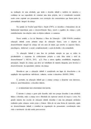 na realização de uma atividade, que inclui o desenho infantil e também ter iniciativa e
confiança na sua capacidade de construir uma ideia própria, isto é considerado essencial,
assim como exprimir seu pensamento com convicção são características que fazem parte da
personalidade integral da criança.
Na opinião de Froebel apud Rizzi e Haydt (1987), os desenhos e brincadeiras são de
fundamental importância para o desenvolvimento físico, moral e cognitivo da criança e pelo
estabelecimento das relações entre os objetos culturais e a natureza.
Nesse sentido, a Lei de Diretrizes e Base da Educação - LDB 9394/96 considera
educação infantil, como primeira etapa da educação básica, com o objetivo do
desenvolvimento integral da criança até seis anos de idade, que envolve os aspectos físicos,
psicológicos, intelectual e social, complementando a ação da família e da comunidade.
“A educação Infantil é uma fase de profunda atenção no que se refere às
peculiaridades e esquemas de conhecimento próprio a cada faixa etária e nível de
desenvolvimento” ( SILVA, 2015, p.2). Para a autora significa sensibilidade, imaginação,
percepção, intuição da criança que deve ser trabalhada de maneira integrada, pois favorece o
desenvolvimento da capacidade criativas da criança.
Ressalta-se que a educação infantil é considerada um lugar de descobertas e de
ampliação das experiências individuais, culturais, sociais e educativas (BASEI, 2008).
É, portanto, na educação infantil que a criança começa a despertar seus interesses,
inclusive para brincadeiras e desenhos infantis.
2 O DESENHO NO UNIVERSO INFANTIL
É inerente à criança o gosto pelo desenho, tudo isso porque desenhar é uma atividade
lúdica e divertida, onde a criança tem a liberdade de expressar através de traços e cores. Na
grande maioria das escolas de educação infantil, desenhar é uma das principais atividades
realizadas pelas crianças, assim como o brincar. Além de ser uma forma de expressão, ajuda
no desenvolvimento infantil, e contribui na organização do pensamento, coordenação entre
visão e movimento da mão usada para escrever.
 