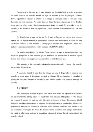 Com relação a fase dos 4 e 5 anos relatadas por Bordoni (2016) se refere a uma fase
de temas clássicos do desenho infantil, ou seja, os desenhos já são de paisagens, casinhas,
flores, super-heróis, veículos e animais e a criança já consegue variar o uso das cores,
buscando um certo realismo. Por outro lado, as figuras humanas dispõem de novos detalhes,
como cabelos, pés e mãos, distribuídas com certa lógica no papel. Por exemplo, o céu do
desenho já fica no alto da folha de papel, o sol , e essa tendência se estendem até os 7 e 8 anos
de idade.
Os desenhos da criança na fase de 5 e 6 anos se baseiam em roteiros com começo,
meio e fim. As figuras humanas já aparecem no desenho com vestimentas e as cores são mais
detalhadas, variando o tema também. A criança já se encontra mais desprendida nessa fase,
inclusive capaz de contar histórias sobre o mundo (BORDONI, 2016).
De acordo com Bordoni (2016) dos 7 aos 8 anos, a criança se torna mais realista com
noção de perspectiva e seus desenhos já dão impressão de profundidade e distância e já se
tornam mais críticas em relação aos seus desenhos, se estão bons ou não.
São, portanto, as fases que estão relacionadas com o desenvolv imento do desenho
nas referidas faixas-etárias.
A educação infantil é uma fase da criança em que é despertado o interesse pelo
desenho e nesse caso, é importante incentivá-la. Quando há um incentivo é estimulada a
percepção, emoção e inteligência da criança, para tanto é preciso criar espaços para que ela
desenhe.
3. MÉTODOS
Para elaboração do tema proposto e na busca pela analise da importância do desenho
no desenvolvimento infantil, optou-se inicialmente pela pesquisa bibliográfica e pelo método
de pesquisa de campo por meio de entrevistas com professores e alunos da educação infantil,
buscando identificar como ocorre o processo de desenvolvimento e verificando a diferença no
processo de incentivo ao desenho na educação infantil, em uma escola da rede pública. Além
da sistemática observação das fases do desenho infantil coletados com crianças matriculadas
na escola e saber como estimular a capacidade criadora da criança da pré-escola, através do
desenho infantil.
 