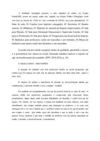 A Instituição investigada percence a rede municipal de ensino, em Campo
Grande/MS, possui um espaço amplo que, segundo seu Projeto Político Pedogógico conta
com área do terreno de 11484 m², área construída de 4243m², tem como dependências: 13
Salas de aula, 01 Cantina (com depósito conjugado), 01 Secretaria, 01 Quadra
coberta, 01 Biblioteca, 01 Depósito de material de limpeza (improvisado), 01 Sala
para Direção, 01 Sala para Orientação Educacional e Supervisão Escolar, 01 Sala
para os Professores, 01 Sala para Apoio, 01 Tanque para uso do pessoal da limpeza,
02 Banheiros para professores sendo um masculino e um feminino, 02 Blocos de
banheiros para alunos sendo dois femininos e um masculino.
A escola tem por missão assegurar ensino de qualidade, garantindo o acesso
e a permanência dos alunos na escola, formando cidadãos criativos e capazes de
agir na transformação da sociedade. (PPP, 2014-2016, p. 15).
3.2 RESULTADOS / DISCUSSÕES
A pesquisa foi realizada com dois professores lotados na escola pesquisada, que
contam com 20 crianças em cada sala da educação infantil, com faixa etária entre quatro e
cinco anos..
O objetivo foi analisar a importância do desenho no desenvolvimento infantil, que
complementou o presente trabalho e teve o seguinte resultado:
Foi realizado um acompanhamento, em que foi possível observar as aulas de artes. A
resposta obtida dos professores pesquisados e comprovada pela observação destas
pesquisadoras, alguns alunos ainda possuem dificuldades em desenhar e colorir sem sair do
espaço. No entanto, em sua maioria, a criança tem facilidade em fazer rabiscos, sem muito
entendimento, mas sempre tentando passar uma mensagem ao professor, e às vezes essa
mensagem tem a ver com a história que o professor contou em sala ou do que foi pedido, mas
nem sempre é assim, pois muitas vezes não desenham o que se pede, e sim o que eles
querem. Nesse momento é que inicia o trabalho do professor com sua imensa capacidade de
avaliar o desenho, o desenvolvimento e entendimento.
 