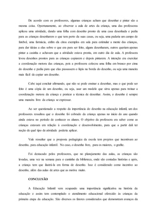 De acordo com os professores, algumas crianças acham que desenhar e pintar são a
mesma coisa. Oportunamente, ao observar a aula de artes da criança, uma das professoras
aplicou uma atividade, dando uma folha com desenho pronto de uma casa desenhada e pediu
para as crianças desenharem o que tem perto da suas casas, ou seja, uma padaria um campo de
futebol, uma farmácia, enfim ela citou exemplos em sala para estimular a mente das crianças,
para dar ideias a elas sobre o que era para ser feito, alguns desenharam, outros queriam apenas
pintar a casinha e achavam que a atividade estava pronta, em outro dia de aula. A professora
levou desenhos prontos para as crianças copiarem e depois pintarem. A intenção era exercitar
a coordenação motora das crianças, pois a professora colocou uma folha em branco por cima
do desenho e pediu para que elas passassem o lápis na borda do desenho, ou seja uma maneira
mais fácil de copiar um desenho.
Cabe aqui concluir afirmando, que não se pode ensinar a desenhar, mas o que pode ser
feito é uma cópia de um desenho, ou seja, usar um modelo que sirva apenas para treinar a
coordenação motora da criança e praticar a técnica de desenhar. Assim, o desenho é sempre
uma maneira livre da criança se expressar.
Ao ser questionado a respeito da importância do desenho na educação infantil, um dos
professores ressaltou que o desenho foi cobrado da criança apenas no inicio do ano quando
ainda estava no período de conhecer os alunos. O objetivo da professora era saber como as
crianças estavam em relação à coordenação e desenvolvimento, para que a partir dali ter
noção de qual tipo de atividade poderia aplicar.
Vale ressaltar que a proposta pedagógica da escola tem projetos que incentivam ao
desenho, para educação infantil. No caso, o desenho livre, para os maiores, o grafite.
Foi destacado pelos professores, que no planejamento das aulas, as crianças são
levadas, uma vez na semana para o cantinho da biblioteca, onde são contadas histórias e após,
a criança tem que ilustrá-la em forma de desenho. Isso é considerado como incentivo ao
desenho, além das aulas de artes que as motiva muito.
CONCLUSÃO
A Educação Infantil vem ocupando uma importância significativa na história da
educação e assim tem contemplado o atendimento educacional oferecido às crianças da
primeira etapa da educação. São diversos os fatores considerados que demonstram avanços da
 