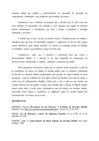 educação infantil que auxiliam o desenvolvimento da capacidade de apreensão de
conhecimentos e habilidades, que contribuem para formação da criança.
Constatou-se com a realização da pesquisa, que o desenho que era visto como uma
mera atividade de passatempo vem mudando e essa mudança tem exigido do professor
postura questionadora e investigadora, que leve a criança a questionar e investigar
estimulando suas idéias.
A reflexão que se tem, é de que no contexto escolar, a formação precisa ser contínua e
sistemática para que haja um aprendizado gradativo e significativo na vida de cada criança,
mesmo iniciando-se pelos simples desenhos. No entanto, as estratégias podem ser definidas
em atividades criativas que estimulem o prazer de forma ativa.
Considerou-se, então, que o professor é responsável para que ocorra o
desenvolvimento infantil. E o desenho é um fator primordial na compreensão do
desenvolvimento influenciando o cognitivo, intelectual e emocional da criança.
Nesta perspectiva foi possível concluir que os objetivos foram alcançados, a partir de
da contribuição de teóricos em relação ao desenho infantil, onde se constatou a importância
do desenho na educação infantil, complementado pela pesquisa de campo realizada na escola
pesquisada, onde foi verificado que sem muita cobrança de desenhos nessa fase da criança, a
escola tem nos planejamentos disciplina voltada para a arte e uma vez por semana são
contadas histórias que em seguida a criança deve desenhar algo a respeito da história contada,
mesmo assim ainda a escola carece aprofundar-se mais em relação aos desenhos infantis,,
envolvendo assim crianças e professores no significativo papel do desenho infantil para
desenvolvimento da criança na pré-escola.
REFERÊNCIAS
BORDONI, Thereza. Descoberta de um Universo: A Evolução do Desenho Infantil.
Disponível em: http://www.profala.com/arteducesp62.htm. Acesso em: 25 abr.2016.
BRASIL. Lei de Diretrizes e Bases da Educação Nacional. Lei n° 9.394, de 20 de
dezembro de 1996.
DERDYK, Edith. A representação da figura humana no desenho infantil. São Paulo:
Scipione, 1990.
 