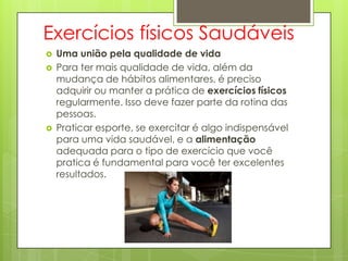 Exercícios físicos Saudáveis
 Uma união pela qualidade de vida
 Para ter mais qualidade de vida, além da
mudança de hábitos alimentares, é preciso
adquirir ou manter a prática de exercícios físicos
regularmente. Isso deve fazer parte da rotina das
pessoas.
 Praticar esporte, se exercitar é algo indispensável
para uma vida saudável, e a alimentação
adequada para o tipo de exercício que você
pratica é fundamental para você ter excelentes
resultados.
 