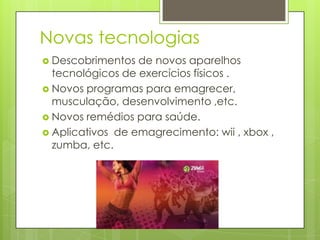 Novas tecnologias
 Descobrimentos de novos aparelhos
tecnológicos de exercícios físicos .
 Novos programas para emagrecer,
musculação, desenvolvimento ,etc.
 Novos remédios para saúde.
 Aplicativos de emagrecimento: wii , xbox ,
zumba, etc.
 