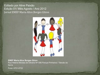 Editado por Aline Paixão
Edição 01/ Mês Agosto / Ano 2012
Jornal EMEF Maria Alice Borges Ghion




   EMEF Maria Alice Borges Ghion
   Rua Helena Moraes de Oliveira Nº 596 Parque Pinheiros / Taboão da
   Serra
   Fone: 4701-0722
 