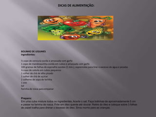 DICAS DE ALIMENTAÇÃO:




BOLINHO DE LEGUMES
Ingredientes:

½ copo de cenoura cozida e amassada com garfo
1 copo de mandioquinha cozida em cubos e amassada com garfo
100 gramas de folhas de espinafre cozidas (1 min.), espremidas para tirar o excesso de água e picadas
¼ copo de cebola em cubos pequenos
1 colher de chá de alho picado
1 colher de chá de açúcar
2 colheres de sopa de farinha
1 ovo
Sal
Farinha de rosca para empanar


Preparo:
Em uma cuba misture todos os ingredientes. Acerte o sal. Faça bolinhas de aproximadamente 5 cm
e passe na farinha de rosca. Frite em óleo quente até dourar. Retire do óleo e coloque sobre 3 folhas
de papel toalha para drenar o excesso de óleo. Sirva morno para as crianças.
 