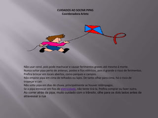CUIDADOS AO SOLTAR PIPAS
                              Coordenadora Arlete




Não usar cerol, pois pode machucar e causar ferimentos graves até mesmo à morte.
Nunca soltar pipa perto de antenas, postes e fios elétricos, pois é grande o risco de ferimentos.
Prefira brincar em locais abertos, como parques e campos.
Não empine pipa em cima de telhados ou lajes. De tanto olhar para cima, há o risco de
tropeçar e cair.
Não solte pipa em dias de chuva, principalmente se houver relâmpagos.
Se a pipa enroscar em fios de eletricidade, não tente tirá-la. Prefira comprar ou fazer outra.
Ao correr atrás da pipa, muito cuidado com o trânsito, olhe para os dois lados antes de
atravessar a rua.
 