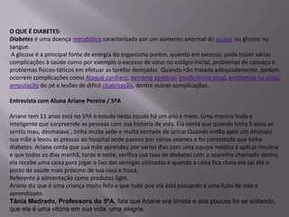 O QUE É DIABETES:
Diabetes é uma doença metabólica caracterizada por um aumento anormal do açúcar ou glicose no
sangue.
 A glicose é a principal fonte de energia do organismo porém, quando em excesso, pode trazer várias
complicações à saúde como por exemplo o excesso de sono no estágio inicial, problemas de cansaço e
problemas físicos-táticos em efetuar as tarefas desejadas. Quando não tratada adequadamente, podem
ocorrem complicações como Ataque cardíaco, derrame cerebral, insuficiência renal, problemas na visão,
amputação do pé e lesões de difícil cicatrização, dentre outras complicações.

Entrevista com Aluna Ariane Pereira / 5ºA

Ariane tem 11 anos está no 5ºA e estuda nesta escola há um ano e meio. Uma menina linda e
inteligente que surpreende as pessoas com sua historia de vida. Ela conta que quando tinha 5 anos se
sentiu mau, desmaiava , tinha muita sede e muita vontade de urinar.Quando então após um desmaio
sua mãe a levou as pressas ao hospital onde passou por vários exames e foi constatado que tinha
diabetes. Ariane conta que sua mãe aprendeu por vários dias com uma equipe médica a aplicar insulina
e que todos os dias manhã, tarde e noite, verifica sua taxa de diabetes com o aparelho chamado destro,
ela recebe uma caixa para jogar o lixo das seringas utilizadas e quando a caixa fica cheia ela vai até o
posto de saúde mais próximo de sua casa e troca.
Referente à alimentação come produtos light.
Ariane diz que é uma criança muito feliz e que tudo que ela está passando é uma lição de vida e
aprendizado.
Tânia Medrado, Professora do 5ºA, fala que Ariane era tímida e aos poucos foi se soltando,
que ela é uma vitória em sua vida, uma alegria.
 