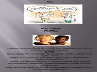 Humor:




                                                  PROJETO AFRICANIDADES
                                                     2º F Prof.ª RENATA




 A escola está com um projeto sobre africanidades. A Lei n.º 10.639/2003 determina a obrigatoriedade do ensino da história e da
                                   cultura afro-brasileira e africana nos currículos escolares.
                                                          OBJETIVOS
Educar para a igualdade étnico-racial, rompendo com estigmas, com linguagens explicitadas ou não de inferioridade de
                                                   negros (as) e indígenas.
    Entendermos que nós educadores, temos a responsabilidade de ampliar e “deslocar” os nossos conhecimentos,
                                          superando o velho e inventando o novo.
   Garantir que a escola seja um ambiente de igualdade de tratamento e de oportunidades, para isso é necessária a
  promoção do respeito mútuo, o respeito ao outro, o reconhecimento das diferenças, a possibilidade de falar sobre o
                                                   preconceito sem medo.
Conhecer a África de ontem e de hoje, a historia do Brasil contada na perspectiva do negro com exemplos na política, na
                                        economia, nas artes, na sociedade em geral.
 