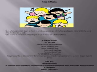 Aulas de Música:




Quem acha que a música é só para se divertir ou para descansar, saiba que está muito enganado, pois a música também faz bem a
alma, além de ajudar na saúde.
Todas as series do período da manhã participam da aula de música com a Professora Márcia.


                                                        POESIA (SOS RECREIO)
                                                            2º A Prof.ª Alva
                                               Jogar lixo no chão fica cheio de sujeiras.
                                                      Por uma escola mais limpa.
                                                      Por uma escola mais Linda.
                                                           Por um mundo mais limpo.
                                                           Por um mundo mais lindo.
                                                 No SOS RECREIO tem brincadeiras.
  Se a gente jogar lixo no chão as arvores vão morrer, porque nós vivemos de respirar pelas arvores e as arvores são para respirar e
                                                                brincar.

                                                         TOME NOTA:
                                                     Descobrindo Talentos:
Os Professores Renata, Aline e Bruno fazem apresentação em libras da música de Sidnei Magal, caracterizados. Abertura da semana
                                                       de Planejamento.
                                                   Perfeita Performance.
 