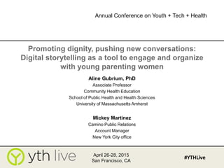 Promoting dignity, pushing new conversations:
Digital storytelling as a tool to engage and organize
with young parenting women
Aline Gubrium, PhD
Associate Professor
Community Health Education
School of Public Health and Health Sciences
University of Massachusetts Amherst
Mickey Martinez
Camino Public Relations
Account Manager
New York City office
April 26-28, 2015
San Francisco, CA
#YTHLive
Annual Conference on Youth + Tech + Health
 