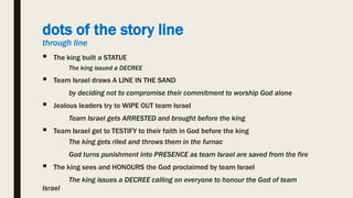 dots of the story line
through line
 The king built a STATUE
The king issued a DECREE
 Team Israel draws A LINE IN THE SAND
by deciding not to compromise their commitment to worship God alone
 Jealous leaders try to WIPE OUT team Israel
Team Israel gets ARRESTED and brought before the king
 Team Israel get to TESTIFY to their faith in God before the king
The king gets riled and throws them in the furnac
God turns punishment into PRESENCE as team Israel are saved from the fire
 The king sees and HONOURS the God proclaimed by team Israel
The king issues a DECREE calling on everyone to honour the God of team
Israel
 