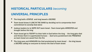 HISTORICAL PARTICULARS becoming
UNIVERSAL PRINCIPLES
 The king built a STATUE and king issued a DECREE
 Team Israel draws A LINE IN THE SAND by deciding not to compromise their
commitment to worship God alone
 Jealous leaders try to WIPE OUT team Israel - Team Israel gets ARRESTED and
brought before the king
 Team Israel get to TESTIFY to their faith in God before the king - the king gets riled
and throws them in superheated furnace - God turns punishment into PRESENCE
as team Israel are saved from the fire
 The king sees and HONOURS the God proclaimed by team Israel - the king issues
a DECREE calling on everyone to honour the God of team Israel.
 
