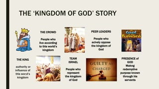 THE ‘KINGDOM OF GOD’ STORY
THE KING
authority or
influence of
this wor;d’s
kingdom
THE CROWD
People who
live according
to this world’s
kingdom
TEAM
ISRAEL
People who
represent
the kingdom
of God
PEER LEADERS
People who
acively oppose
the kingdom of
God
PRESENCE of
GOD
Makng
redemptive
purpose known
through his
servants
 