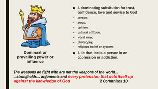 ■ A dominating subsitution for trust,
confidence, love and service to God
– person,
– group,
– opinion,
– cultural attitude,
– world view,
– philosophy,
– religious belief or system.
■ A lie that locks a person in an
oppression or addiction.
The weapons we fight with are not the weapons of the world…
...strongholds…. arguments and every pretension that sets itself up
against the knowledge of God 2 Corinthians 10
Dominant or
prevailing power or
influence
 