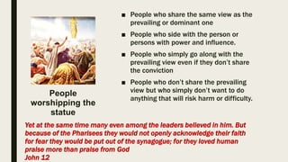 ■ People who share the same view as the
prevailing or dominant one
■ People who side with the person or
persons with power and influence.
■ People who simply go along with the
prevailing view even if they don’t share
the conviction
■ People who don’t share the prevailing
view but who simply don’t want to do
anything that will risk harm or difficulty.
Yet at the same time many even among the leaders believed in him. But
because of the Pharisees they would not openly acknowledge their faith
for fear they would be put out of the synagogue; for they loved human
praise more than praise from God
John 12
People
worshipping the
statue
 