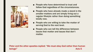 ■ People who have determined to trust and
follow God regardless of the circumstances.
■ People who have already made a stand in the
smaller matters and are simply living out a
regular lifestyle rather than doing something
totally new.
■ People who are willing to take the matter of
serving God to the next level.
■ People who can tell the difference between
issues that matter and issues that don’t
matter.
Peter and the other apostles replied: “We must obey God rather than human
beings!” Acts 5
 
