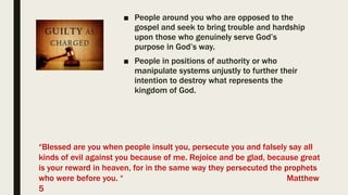 ■ People around you who are opposed to the
gospel and seek to bring trouble and hardship
upon those who genuinely serve God’s
purpose in God’s way.
■ People in positions of authority or who
manipulate systems unjustly to further their
intention to destroy what represents the
kingdom of God.
“Blessed are you when people insult you, persecute you and falsely say all
kinds of evil against you because of me. Rejoice and be glad, because great
is your reward in heaven, for in the same way they persecuted the prophets
who were before you. “ Matthew
5
 