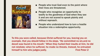 ■ People who trust God even to the point where
their lives are threatened.
■ People who recognise an opportunity to
testify to the goodness of God when they see
it and are not scared to speak plainly and
without reproach.
■ People who understand how to turn a hostile
situation into a redemptive opportunity.
To this you were called, because Christ suffered for you, leaving you an
example, that you should follow in his steps. “He committed no sin,and no
deceit was found in his mouth.” When they hurled their insults at him, he did
not retaliate; when he suffered, he made no threats. Instead, he entrusted
himself to him who judges justly. First Peter 2
 