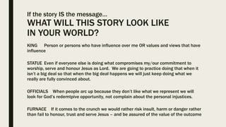 If the story IS the message…
WHAT WILL THIS STORY LOOK LIKE
IN YOUR WORLD?
KING Person or persons who have influence over me OR values and views that have
influence
STATUE Even if everyone else is doing what compromises my/our commitment to
worship, serve and honour Jesus as Lord. We are going to practice doing that when it
isn’t a big deal so that when the big deal happens we will just keep doing what we
really are fully convinced about.
OFFICIALS When people arc up because they don’t like what we represent we will
look for God’s redemtpive opportunity, not complain about the personal injustices.
FURNACE If it comes to the crunch we would rather risk insult, harm or danger rather
than fail to honour, trust and serve Jesus – and be assured of the value of the outcome
 