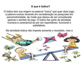 O que é lúdico?  O lúdico tem sua origem na palavra "ludus" que quer dizer jogo, a palavra evoluiu levando em consideração as pesquisas em psicomotricidade, de modo que deixou de ser considerado apenas o sentido de jogo. O lúdico faz parte da atividade humana e caracteriza-se por ser espontâneo, funcional e satisfatório. Na atividade lúdica não importa somente o resultado, mas a ação, o movimento vivenciado. 