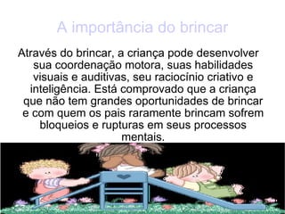 A importância do brincar Através do brincar, a criança pode desenvolver sua coordenação motora, suas habilidades visuais e auditivas, seu raciocínio criativo e inteligência. Está comprovado que a criança que não tem grandes oportunidades de brincar e com quem os pais raramente brincam sofrem bloqueios e rupturas em seus processos mentais. 