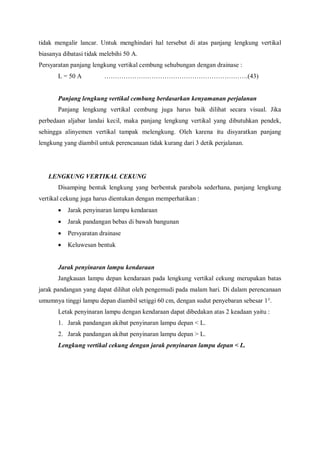 tidak mengalir lancar. Untuk menghindari hal tersebut di atas panjang lengkung vertikal
biasanya dibatasi tidak melebihi 50 A.
Persyaratan panjang lengkung vertikal cembung sehubungan dengan drainase :
L = 50 A ………………………………………………………….(43)
Panjang lengkung vertikal cembung berdasarkan kenyamanan perjalanan
Panjang lengkung vertikal cembung juga harus baik dilihat secara visual. Jika
perbedaan aljabar landai kecil, maka panjang lengkung vertikal yang dibutuhkan pendek,
sehingga alinyemen vertikal tampak melengkung. Oleh karena itu disyaratkan panjang
lengkung yang diambil untuk perencanaan tidak kurang dari 3 detik perjalanan.
LENGKUNG VERTIKAL CEKUNG
Disamping bentuk lengkung yang berbentuk parabola sederhana, panjang lengkung
vertikal cekung juga harus dientukan dengan memperhatikan :
 Jarak penyinaran lampu kendaraan
 Jarak pandangan bebas di bawah bangunan
 Persyaratan drainase
 Keluwesan bentuk
Jarak penyinaran lampu kendaraan
Jangkauan lampu depan kendaraan pada lengkung vertikal cekung merupakan batas
jarak pandangan yang dapat dilihat oleh pengemudi pada malam hari. Di dalam perencanaan
umumnya tinggi lampu depan diambil setiggi 60 cm, dengan sudut penyebaran sebesar 1°.
Letak penyinaran lampu dengan kendaraan dapat dibedakan atas 2 keadaan yaitu :
1. Jarak pandangan akibat penyinaran lampu depan < L.
2. Jarak pandangan akibat penyinaran lampu depan > L.
Lengkung vertikal cekung dengan jarak penyinaran lampu depan < L.
 