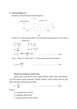 b. Jarak pandangan S>L
Diasumsikan titik PPV berada di bawah bangunan
Gambar 5.10 Jarak pandangan bebas di bawah bangunan pada lengkung vertikal cekung
dengan S>L.
E
mE
L
S
2


E
m
L
S
22
1

E =
800
AL
m =
2
21 hh
C


L = 2 S
A
hhC )(400800 21 
 …………………………………(48)
Jika h1 = 1,80 m, h2 = 0,50 m, dan C = 5,50 m, maka persamaan (48) menjadi :
L = 2S
A
3480
 ……………………………………………..(49)
Bentuk visual lengkung vertikal cekung
Adanya gaya sentrifugal dan gravitasi pada lengkung vertikal cekung menimbulkan
rasa tidak nyaman kepada pengemudi. Panjang lengkung vertikal cekung minimum yang
dapat memenuhi syarat kenyamanan adalah :
L =
380
2
AV
……………………………………………...(50)
Dimana :
V = kecepatan rencan, km/jam.
A = perbedaan aljabar landai.
L = panjang lengkung vertikal cekung.
GARIS PANDANG
KONST. ATAS
PLV PTV
PPV
g2 %
g1 %
2
21 hh 
S
L
h2h1
 