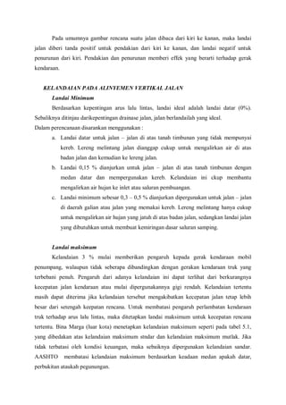 Pada umumnya gambar rencana suatu jalan dibaca dari kiri ke kanan, maka landai
jalan diberi tanda positif untuk pendakian dari kiri ke kanan, dan landai negatif untuk
penurunan dari kiri. Pendakian dan penurunan memberi effek yang berarti terhadap gerak
kendaraan.
KELANDAIAN PADA ALINYEMEN VERTIKAL JALAN
Landai Minimum
Berdasarkan kepentingan arus lalu lintas, landai ideal adalah landai datar (0%).
Sebaliknya ditinjau darikepentingan drainase jalan, jalan berlandailah yang ideal.
Dalam perencanaan disarankan menggunakan :
a. Landai datar untuk jalan – jalan di atas tanah timbunan yang tidak mempunyai
kereb. Lereng melintang jalan dianggap cukup untuk mengalirkan air di atas
badan jalan dan kemudian ke lereng jalan.
b. Landai 0,15 % dianjurkan untuk jalan – jalan di atas tanah timbunan dengan
medan datar dan mempergunakan kereb. Kelandaian ini ckup membantu
mengalirkan air hujan ke inlet atau saluran pembuangan.
c. Landai minimum sebesar 0,3 – 0,5 % dianjurkan dipergunakan untuk jalan – jalan
di daerah galian atau jalan yang memakai kereb. Lereng melintang hanya cukup
untuk mengalirkan air hujan yang jatuh di atas badan jalan, sedangkan landai jalan
yang dibutuhkan untuk membuat kemiringan dasar saluran samping.
Landai maksimum
Kelandaian 3 % mulai memberikan pengaruh kepada gerak kendaraan mobil
penumpang, walaupun tidak seberapa dibandingkan dengan gerakan kendaraan truk yang
terbebani penuh. Pengaruh dari adanya kelandaian ini dapat terlihat dari berkurangnya
kecepatan jalan kendaraan atau mulai dipergunakannya gigi rendah. Kelandaian tertentu
masih dapat diterima jika kelandaian tersebut mengakibatkan kecepatan jalan tetap lebih
besar dari setengah keepatan rencana. Untuk membatasi pengaruh perlambatan kendaraan
truk terhadap arus lalu lintas, maka ditetapkan landai maksimum untuk kecepatan rencana
tertentu. Bina Marga (luar kota) menetapkan kelandaian maksimum seperti pada tabel 5.1,
yang dibedakan atas kelandaian maksimum stndar dan kelandaian maksimum mutlak. Jika
tidak terbatasi oleh kondisi keuangan, maka sebaiknya dipergunakan kelandaian sandar.
AASHTO membatasi kelandaian maksimum berdasarkan keadaan medan apakah datar,
perbukitan ataukah pegunungan.
 