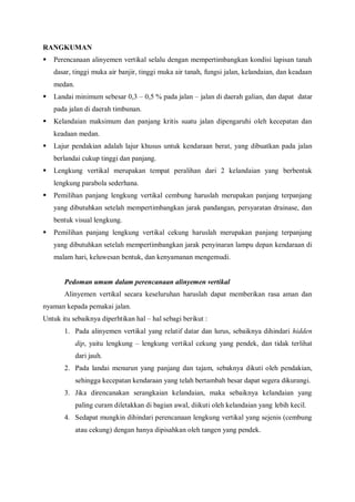 RANGKUMAN
 Perencanaan alinyemen vertikal selalu dengan mempertimbangkan kondisi lapisan tanah
dasar, tinggi muka air banjir, tinggi muka air tanah, fungsi jalan, kelandaian, dan keadaan
medan.
 Landai minimum sebesar 0,3 – 0,5 % pada jalan – jalan di daerah galian, dan dapat datar
pada jalan di daerah timbunan.
 Kelandaian maksimum dan panjang kritis suatu jalan dipengaruhi oleh kecepatan dan
keadaan medan.
 Lajur pendakian adalah lajur khusus untuk kendaraan berat, yang dibuatkan pada jalan
berlandai cukup tinggi dan panjang.
 Lengkung vertikal merupakan tempat peralihan dari 2 kelandaian yang berbentuk
lengkung parabola sederhana.
 Pemilihan panjang lengkung vertikal cembung haruslah merupakan panjang terpanjang
yang dibutuhkan setelah mempertimbangkan jarak pandangan, persyaratan drainase, dan
bentuk visual lengkung.
 Pemilihan panjang lengkung vertikal cekung haruslah merupakan panjang terpanjang
yang dibutuhkan setelah mempertimbangkan jarak penyinaran lampu depan kendaraan di
malam hari, keluwesan bentuk, dan kenyamanan mengemudi.
Pedoman umum dalam perencanaan alinyemen vertikal
Alinyemen vertikal secara keseluruhan haruslah dapat memberikan rasa aman dan
nyaman kepada pemakai jalan.
Untuk itu sebaiknya diperhtikan hal – hal sebagi berikut :
1. Pada alinyemen vertikal yang relatif datar dan lurus, sebaiknya dihindari hidden
dip, yaitu lengkung – lengkung vertikal cekung yang pendek, dan tidak terlihat
dari jauh.
2. Pada landai menurun yang panjang dan tajam, sebaknya dikuti oleh pendakian,
sehingga kecepatan kendaraan yang telah bertambah besar dapat segera dikurangi.
3. Jika direncanakan serangkaian kelandaian, maka sebaiknya kelandaian yang
paling curam diletakkan di bagian awal, diikuti oleh kelandaian yang lebih kecil.
4. Sedapat mungkin dihindari perencanaan lengkung vertikal yang sejenis (cembung
atau cekung) dengan hanya dipisahkan oleh tangen yang pendek.
 